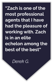 “Zach is one of the most professional agents that I have had the pleasure of working with. Zach is in an elite echelon among the best of the best“  Derek G.