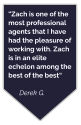 “Zach is one of the most professional agents that I have had the pleasure of working with. Zach is in an elite echelon among the best of the best“  Derek G.